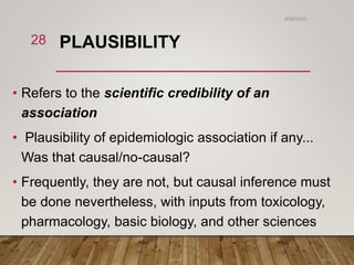 PLAUSIBILITY
• Refers to the scientific credibility of an
association
• Plausibility of epidemiologic association if any...
Was that causal/no-causal?
• Frequently, they are not, but causal inference must
be done nevertheless, with inputs from toxicology,
pharmacology, basic biology, and other sciences
6/26/2023
28
 