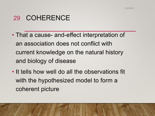 COHERENCE
• That a cause- and-effect interpretation of
an association does not conflict with
current knowledge on the natural history
and biology of disease
• It tells how well do all the observations fit
with the hypothesized model to form a
coherent picture
6/26/2023
29
 