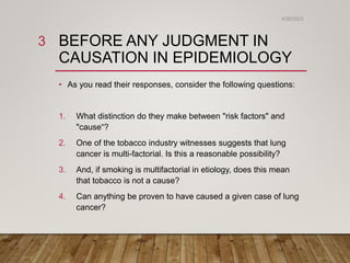 BEFORE ANY JUDGMENT IN
CAUSATION IN EPIDEMIOLOGY
• As you read their responses, consider the following questions:
1. What distinction do they make between "risk factors" and
"cause“?
2. One of the tobacco industry witnesses suggests that lung
cancer is multi-factorial. Is this a reasonable possibility?
3. And, if smoking is multifactorial in etiology, does this mean
that tobacco is not a cause?
4. Can anything be proven to have caused a given case of lung
cancer?
6/26/2023
3
 