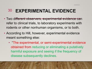 EXPERIMENTAL EVIDENCE
• Two different observers, experimental evidence can
refer to clinical trials, to laboratory experiments with
rodents or other nonhuman organisms, or to both.
• According to Hill, however, experimental evidence
meant something else:
• “The experimental, or semi-experimental evidence
obtained from reducing or eliminating a putatively
harmful exposure and seeing if the frequency of
disease subsequently declines.
6/26/2023
30
 