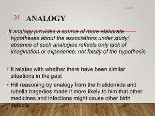 ANALOGY
It analogy provides a source of more elaborate
hypotheses about the associations under study;
absence of such analogies reflects only lack of
imagination or experience, not falsity of the hypothesis
• It relates with whether there have been similar
situations in the past
• Hill reasoning by analogy from the thalidomide and
rubella tragedies made it more likely to him that other
medicines and infections might cause other birth
defects
6/26/2023
31
 