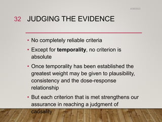 JUDGING THE EVIDENCE
• No completely reliable criteria
• Except for temporality, no criterion is
absolute
• Once temporality has been established the
greatest weight may be given to plausibility,
consistency and the dose-response
relationship
• But each criterion that is met strengthens our
assurance in reaching a judgment of
causality
6/26/2023
32
 