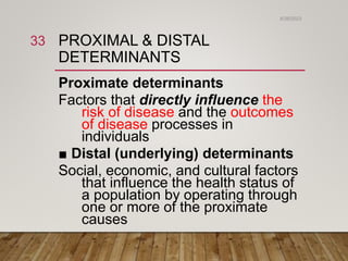 PROXIMAL & DISTAL
DETERMINANTS
Proximate determinants
Factors that directly influence the
risk of disease and the outcomes
of disease processes in
individuals
■ Distal (underlying) determinants
Social, economic, and cultural factors
that influence the health status of
a population by operating through
one or more of the proximate
causes
6/26/2023
33
 
