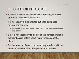 SUFFICIENT CAUSE
• A cause is termed sufficient when it inevitably/certainly
produces or initiates a disease. •
• It is not usually a single factor, but often comprises
several components.
• e.g. cigarette smoking is one component of the sufficient cause in
lung cancer
• But it is not necessary to identify all the components of a
sufficient cause before effective prevention can take
place
• B/c the removal of one component may interfere with the
action of the others and thus prevent the disease
6/26/2023
6
 