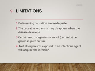 LIMITATIONS
1.Determining causation are inadequate
2.The causative organism may disappear when the
disease develops
3.Certain micro-organisms cannot (currently) be
grown in pure culture
4. Not all organisms exposed to an infectious agent
will acquire the infection.
6/26/2023
9
 