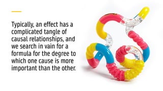 Typically, an effect has a
complicated tangle of
causal relationships, and
we search in vain for a
formula for the degree to
which one cause is more
important than the other.
 