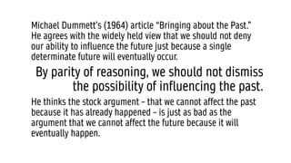 Michael Dummett’s (1964) article “Bringing about the Past.”
He agrees with the widely held view that we should not deny
our ability to influence the future just because a single
determinate future will eventually occur.
By parity of reasoning, we should not dismiss
the possibility of influencing the past.
He thinks the stock argument – that we cannot affect the past
because it has already happened – is just as bad as the
argument that we cannot affect the future because it will
eventually happen.
 