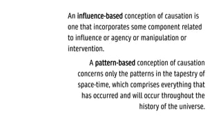 An influence-based conception of causation is
one that incorporates some component related
to influence or agency or manipulation or
intervention.
A pattern-based conception of causation
concerns only the patterns in the tapestry of
space-time, which comprises everything that
has occurred and will occur throughout the
history of the universe.
 