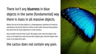 There isn’t any blueness in blue
objects in the same (fundamental) way
there is mass in all massive objects.
Rather, the set of all blue objects is a heterogeneous collection of chemical
and physical structures that are similar to each other because they produce
the same kind of visual experience in most humans.
Also consider how we think of pain. We project color onto the objects that
cause us to experience color, but we don’t project pain onto the objects that
cause us to experience pain;
the cactus does not contain any pain.
 