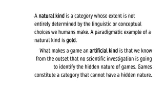 A natural kind is a category whose extent is not
entirely determined by the linguistic or conceptual
choices we humans make. A paradigmatic example of a
natural kind is gold.
What makes a game an artificial kind is that we know
from the outset that no scientific investigation is going
to identify the hidden nature of games. Games
constitute a category that cannot have a hidden nature.
 