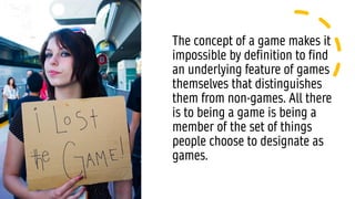 The concept of a game makes it
impossible by definition to find
an underlying feature of games
themselves that distinguishes
them from non-games. All there
is to being a game is being a
member of the set of things
people choose to designate as
games.
 