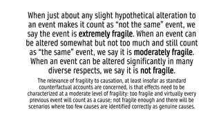 When just about any slight hypothetical alteration to
an event makes it count as “not the same” event, we
say the event is extremely fragile. When an event can
be altered somewhat but not too much and still count
as “the same” event, we say it is moderately fragile.
When an event can be altered significantly in many
diverse respects, we say it is not fragile.
The relevance of fragility to causation, at least insofar as standard
counterfactual accounts are concerned, is that effects need to be
characterized at a moderate level of fragility: too fragile and virtually every
previous event will count as a cause; not fragile enough and there will be
scenarios where too few causes are identified correctly as genuine causes.
 