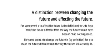 A distinction between changing the
future and affecting the future.
For some event c to affect the future is (by definition) for c to help
make the future different from the way the future would have
been if c had not happened.
For some event c to change the future is (by definition) for c to
make the future different from the way the future will actually be.
 