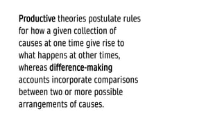 Productive theories postulate rules
for how a given collection of
causes at one time give rise to
what happens at other times,
whereas difference-making
accounts incorporate comparisons
between two or more possible
arrangements of causes.
 