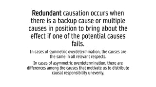 Redundant causation occurs when
there is a backup cause or multiple
causes in position to bring about the
effect if one of the potential causes
fails.
In cases of symmetric overdetermination, the causes are
the same in all relevant respects.
In cases of asymmetric overdetermination, there are
differences among the causes that motivate us to distribute
causal responsibility unevenly.
 