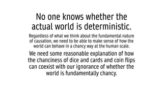 No one knows whether the
actual world is deterministic.
Regardless of what we think about the fundamental nature
of causation, we need to be able to make sense of how the
world can behave in a chancy way at the human scale.
We need some reasonable explanation of how
the chanciness of dice and cards and coin flips
can coexist with our ignorance of whether the
world is fundamentally chancy.
 