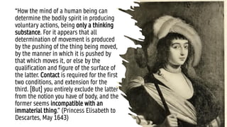 “How the mind of a human being can
determine the bodily spirit in producing
voluntary actions, being only a thinking
substance. For it appears that all
determination of movement is produced
by the pushing of the thing being moved,
by the manner in which it is pushed by
that which moves it, or else by the
qualification and figure of the surface of
the latter. Contact is required for the first
two conditions, and extension for the
third. [But] you entirely exclude the latter
from the notion you have of body, and the
former seems incompatible with an
immaterial thing.” (Princess Elisabeth to
Descartes, May 1643)
 