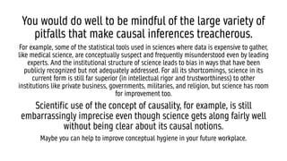 You would do well to be mindful of the large variety of
pitfalls that make causal inferences treacherous.
For example, some of the statistical tools used in sciences where data is expensive to gather,
like medical science, are conceptually suspect and frequently misunderstood even by leading
experts. And the institutional structure of science leads to bias in ways that have been
publicly recognized but not adequately addressed. For all its shortcomings, science in its
current form is still far superior (in intellectual rigor and trustworthiness) to other
institutions like private business, governments, militaries, and religion, but science has room
for improvement too.
Scientific use of the concept of causality, for example, is still
embarrassingly imprecise even though science gets along fairly well
without being clear about its causal notions.
Maybe you can help to improve conceptual hygiene in your future workplace.
 