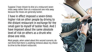 Suppose I have chosen to dine at a restaurant seven
miles away rather than at a restaurant one mile away
because the meals are generally tastier.
I have in effect imposed a seven-times
higher risk on other people by driving to
the distant restaurant in exchange for the
small gain to myself of tastier food. And I
have imposed about the same absolute
level of risk on others as a drunk who
drove one mile.
Most people, when asked about this second scenario, do
not think that there is anything immoral about my choice
to drive to the distant restaurant.
 