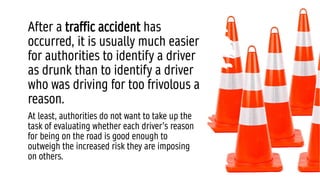After a traffic accident has
occurred, it is usually much easier
for authorities to identify a driver
as drunk than to identify a driver
who was driving for too frivolous a
reason.
At least, authorities do not want to take up the
task of evaluating whether each driver’s reason
for being on the road is good enough to
outweigh the increased risk they are imposing
on others.
 