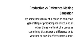 Productive vs Difference-Making
Causation
We sometimes think of a cause as somehow
generating or producing its effect, and at
other times we think of a cause as
something that makes a difference as to
whether or how its effect comes about.
 