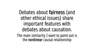 Debates about fairness (and
other ethical issues) share
important features with
debates about causation.
The main similarity I want to point out is
the nonlinear causal relationship
 