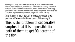 Once upon a time, there were two nearby islands. Paul was the lone
inhabitant of one island, and he had a small boat for fishing. Vivian was
the lone inhabitant of the other island, which hosted abundant stringy
plants that she harvested for rope fiber. By working alone, each collected
1 kg each. By cooperating, however, they could gather 100 kg.
In this sense, each person individually made a 99
percent difference in the amount of fish caught.
This is the problem of cooperative
surplus: that it is impossible for
both of them to get 99 percent of
the fish.
 
