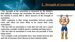 2. Strength of Association
• The Strength of the association is measured by the Relative
Risk (RR),the stronger the association the more likely it is that
the relation is causal. RR is direct measure of the strength of
association.
• Hill’s argument is that strong association between possible
cause and effect are more likely to be causal than weak
associations .
• The fact that an association is weak does not rule out a causal
connection. example would be passive smoking and lung cancer.
• The fact that an association is weak does not preclude it from
being causal
• For example, weak associations have been found between diet
and risk of coronary heart disease in observational studies
 