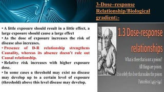 3-Dose–response
Relationship/Biological
gradient:-
• A little exposure should result in a little effect, a
large exposure should cause a large effect
• As the dose of exposure increases the risk of
disease also increases.
• Presence of D-R relationship strengthens
Causality, whereas its absence doesn’t rule out
Causal relationship.
• Relative risk increases with higher exposure
dose.
• In some cases a threshold may exist no disease
may develop up to a certain level of exposure
(threshold) above this level disease may develop.
 