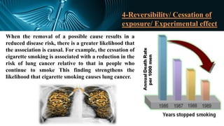 4-Reversibility/ Cessation of
exposure/ Experimental effect
When the removal of a possible cause results in a
reduced disease risk, there is a greater likelihood that
the association is causal. For example, the cessation of
cigarette smoking is associated with a reduction in the
risk of lung cancer relative to that in people who
continue to smoke This finding strengthens the
likelihood that cigarette smoking causes lung cancer.
 