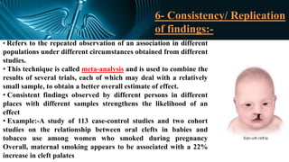 6- Consistency/ Replication
of findings:-
• Refers to the repeated observation of an association in different
populations under different circumstances obtained from different
studies.
• This technique is called meta-analysis and is used to combine the
results of several trials, each of which may deal with a relatively
small sample, to obtain a better overall estimate of effect.
• Consistent findings observed by different persons in different
places with different samples strengthens the likelihood of an
effect
• Example:-A study of 113 case-control studies and two cohort
studies on the relationship between oral clefts in babies and
tobacco use among women who smoked during pregnancy
Overall, maternal smoking appears to be associated with a 22%
increase in cleft palates
 