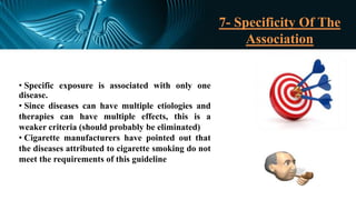 7- Specificity Of The
Association
• Specific exposure is associated with only one
disease.
• Since diseases can have multiple etiologies and
therapies can have multiple effects, this is a
weaker criteria (should probably be eliminated)
• Cigarette manufacturers have pointed out that
the diseases attributed to cigarette smoking do not
meet the requirements of this guideline
 