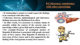 8-Coherence/ consistency
with other knowledge
• If relationship is causal we would expect the findings
to be consistent with other data.
• Coherence between epidemiological and laboratory
findings increases the likelihood of an effect.
• In other words, it is necessary to evaluate claims of
causality within the context of the current state of
knowledge within a given field and in related fields.
• For example:-Presence of serological marker of
Hepatitis B infection is associated with greatly elevated
rates of liver cancer. That Hepatitis B infection is a
true cause of liver cancer and is also supported by the
finding of the viral genome in many liver cancers.
Lab
Findings
 
