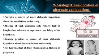 9-Analogy/Consideration of
alternate explanation:-
• Provides a source of more elaborate hypotheses
about the associations under study.
• Absence of such analogies only reflects lack of
imagination, evidence or experience , not falsity of the
hypothesis.
• Analogy provides a source of more elaborate
hypothesis about the associations under study.
• Ex: Known effect of drug Thalidomide & Rubella in
pregnancy
 
