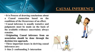 CAUSAL INFERENCE
• It is Process of drawing conclusions about
a Causal connection based on the
conditions of the Occurrence of an effect.
• Causal inference is usually tentative and
judgments must be made on the basis of
the available evidence: uncertainty always
remains.
• Originating Causal inference from an
association should be done through the
decision tree approach.
• Three important issues in deriving causal
inferences are:
1- bias 2- confounding 3- interaction
 