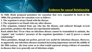 Evidence for causal Relationship
In 1840, Henle proposed postulates for causation that were expanded by Koch in the
1880s.The postulates for causation were as follows:
1. The organism is always found with the disease.
2. The organism is not found with any other disease.
3.The organism, isolated from one who has the disease, and cultured through several
generations, produces the disease (in experimental animals).
Koch added that “Even when an infectious disease cannot be transmitted to animals, the
‘regular’ and ‘exclusive’ presence of the organism [postulates 1 and 2] proves a causal
relationship.”
These postulates, though not perfect, proved very useful for infectious diseases. However,
as apparently non infectious diseases assumed increasing importance toward the middle of
the 20th century, the issue arose as to what would represent strong evidence of causation
in diseases that were generally not of infectious origin.
 