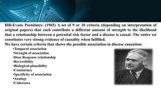 Hill-Evans Postulates: (1965) A set of 9 or 10 criteria (depending on interpretation of
original papers) that each contribute a different amount of strength to the likelihood
that a relationship between a potential risk factor and a disease is causal. The entire set
constitutes very strong evidence of causality when fulfilled.
We have certain criteria that shows the possible association in disease causation:
•Temporal association
•Strength of association
•Dose Response relationship
•Reversibility
•Biological plausibility
•Consistency
•Specificity of association
•Analogy
•Coherence
 