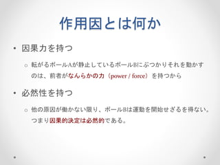 作用因とは何か
• 因果力を持つ
o 転がるボールAが静止しているボールBにぶつかりそれを動かす
のは、前者がなんらかの力（power / force）を持つから
• 必然性を持つ
o 他の原因が働かない限り、ボールBは運動を開始せざるを得ない。
つまり因果的決定は必然的である。
 