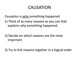CAUSATION
Causation is why something happened
1) Think of as many reasons as you can that
explains why something happened.
2) Decide on which reasons are the most
important
3) Try to link reasons together in a logical order
 