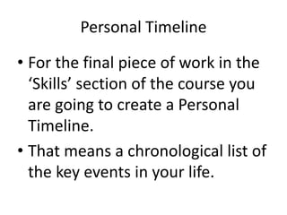Personal Timeline
• For the final piece of work in the
‘Skills’ section of the course you
are going to create a Personal
Timeline.
• That means a chronological list of
the key events in your life.
 