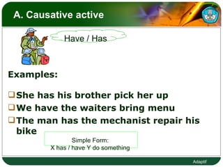 A. Causative active  Examples: She has his brother pick her up We have the waiters bring menu The man has the mechanist repair his bike Simple Form:  X has / have Y do something  Have / Has 