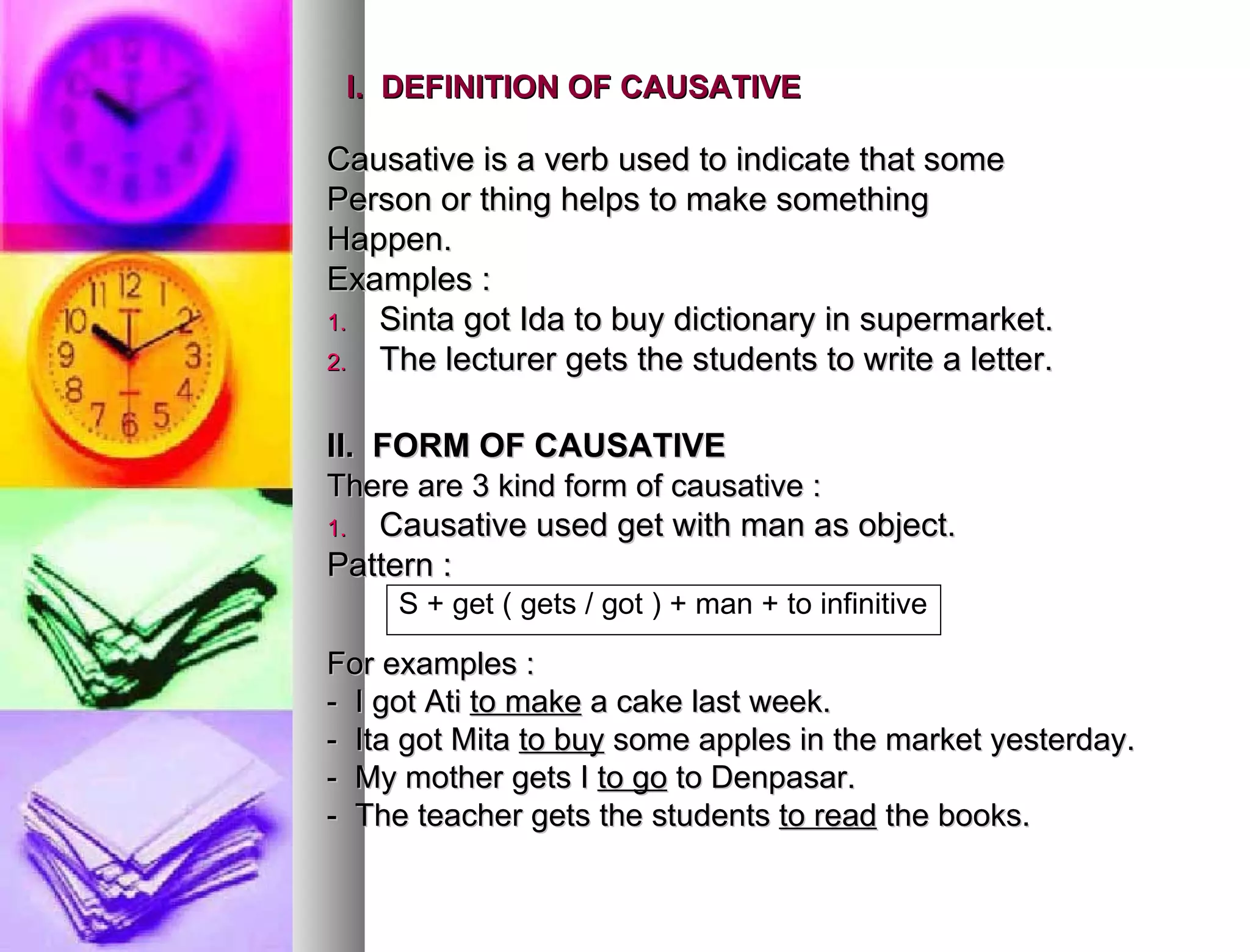 I.  DEFINITION OF CAUSATIVE   Causative is a verb used to indicate that some  Person or thing helps to make something  Happen. Examples : Sinta got Ida to buy dictionary in supermarket. The lecturer gets the students to write a letter. II.  FORM OF CAUSATIVE   There are 3 kind form of causative : Causative used get with man as object.  Pattern : For examples : -  I got Ati  to make  a cake last week. -  Ita got Mita  to buy  some apples in the market yesterday. -  My mother gets I  to go  to Denpasar. -  The teacher gets the students  to read  the books. S + get ( gets / got ) + man + to infinitive 