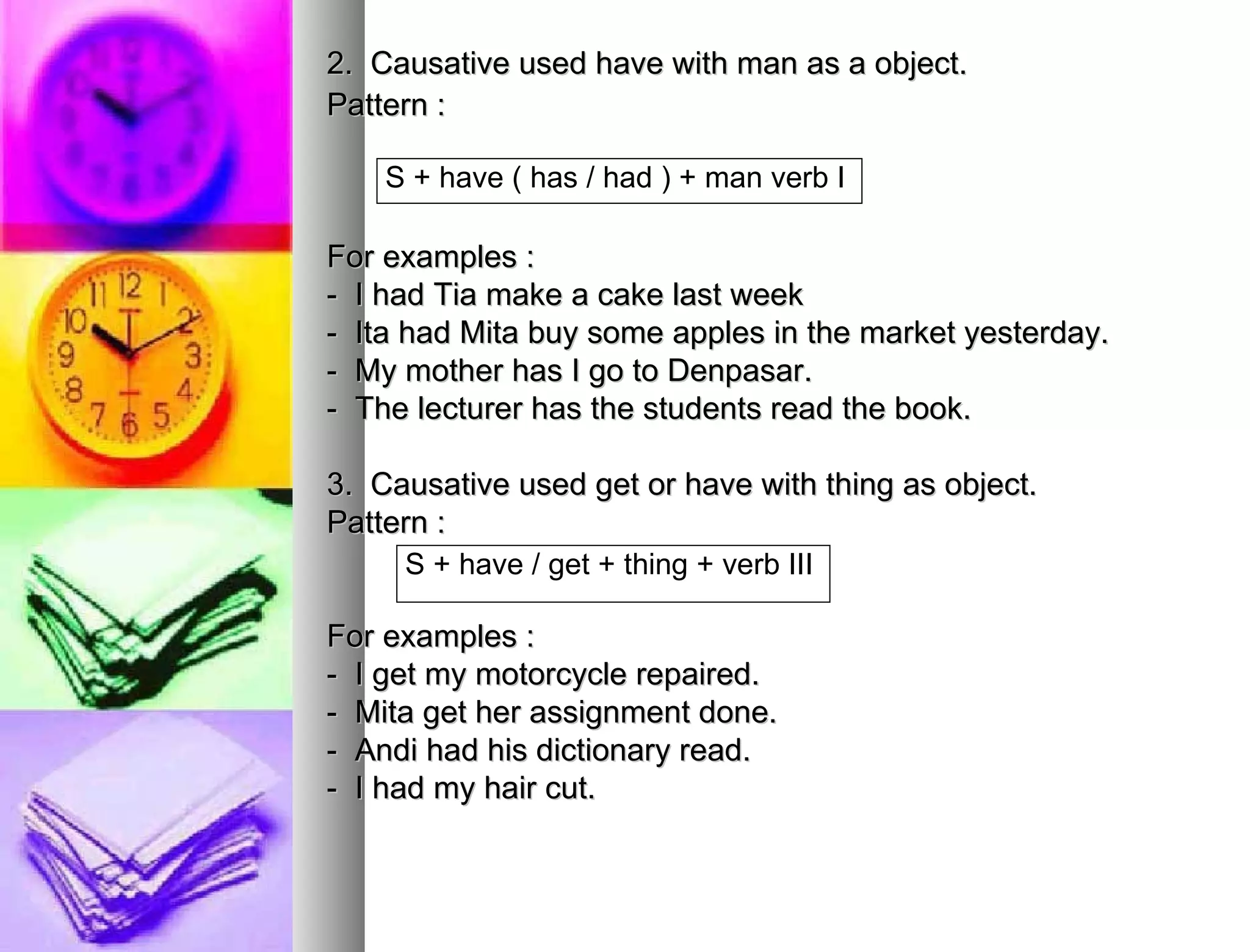 2.  Causative used have with man as a object. Pattern : For examples : -  I had Tia make a cake last week  -  Ita had Mita buy some apples in the market yesterday. -  My mother has I go to Denpasar. -  The lecturer has the students read the book. 3.  Causative used get or have with thing as object. Pattern : For examples : -  I get my motorcycle repaired. -  Mita get her assignment done. -  Andi had his dictionary read. -  I had my hair cut. S + have ( has / had ) + man verb I  S + have / get + thing + verb III  