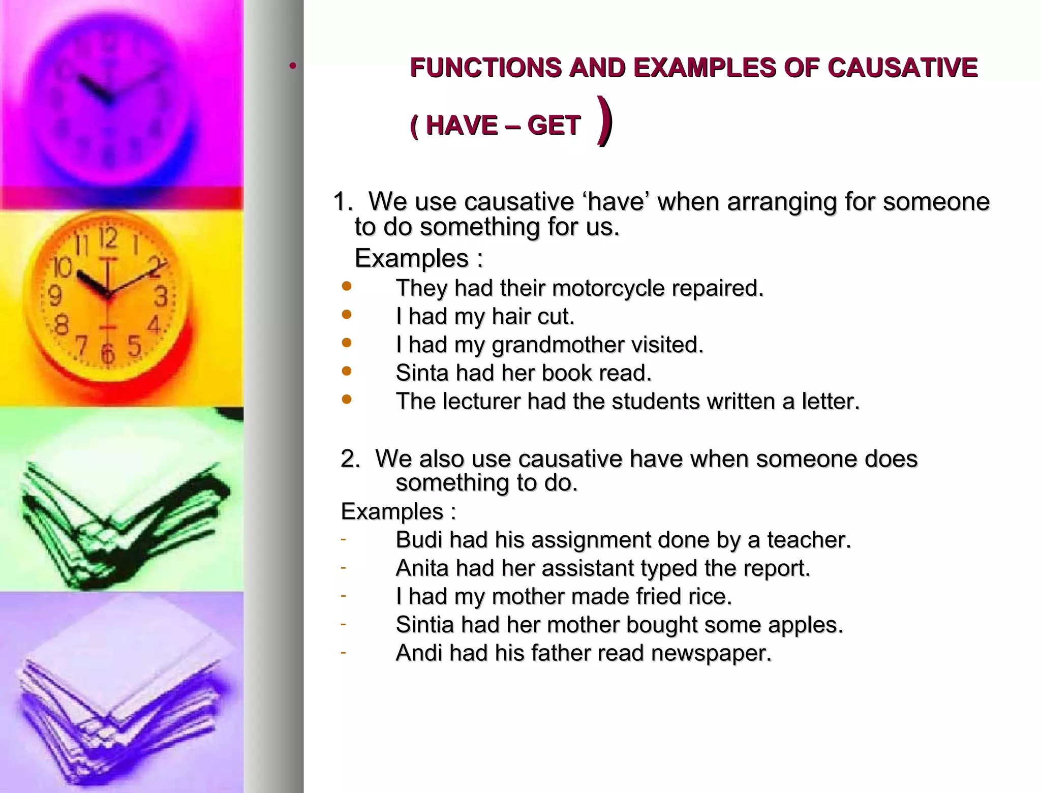 FUNCTIONS AND EXAMPLES OF CAUSATIVE  ( HAVE – GET  ) 1.  We use causative ‘have’ when arranging for someone to do something for us. Examples : They had their motorcycle repaired. I had my hair cut. I had my grandmother visited. Sinta had her book read. The lecturer had the students written a letter. 2.  We also use causative have when someone does something to do. Examples : Budi had his assignment done by a teacher. Anita had her assistant typed the report. I had my mother made fried rice. Sintia had her mother bought some apples. Andi had his father read newspaper. 