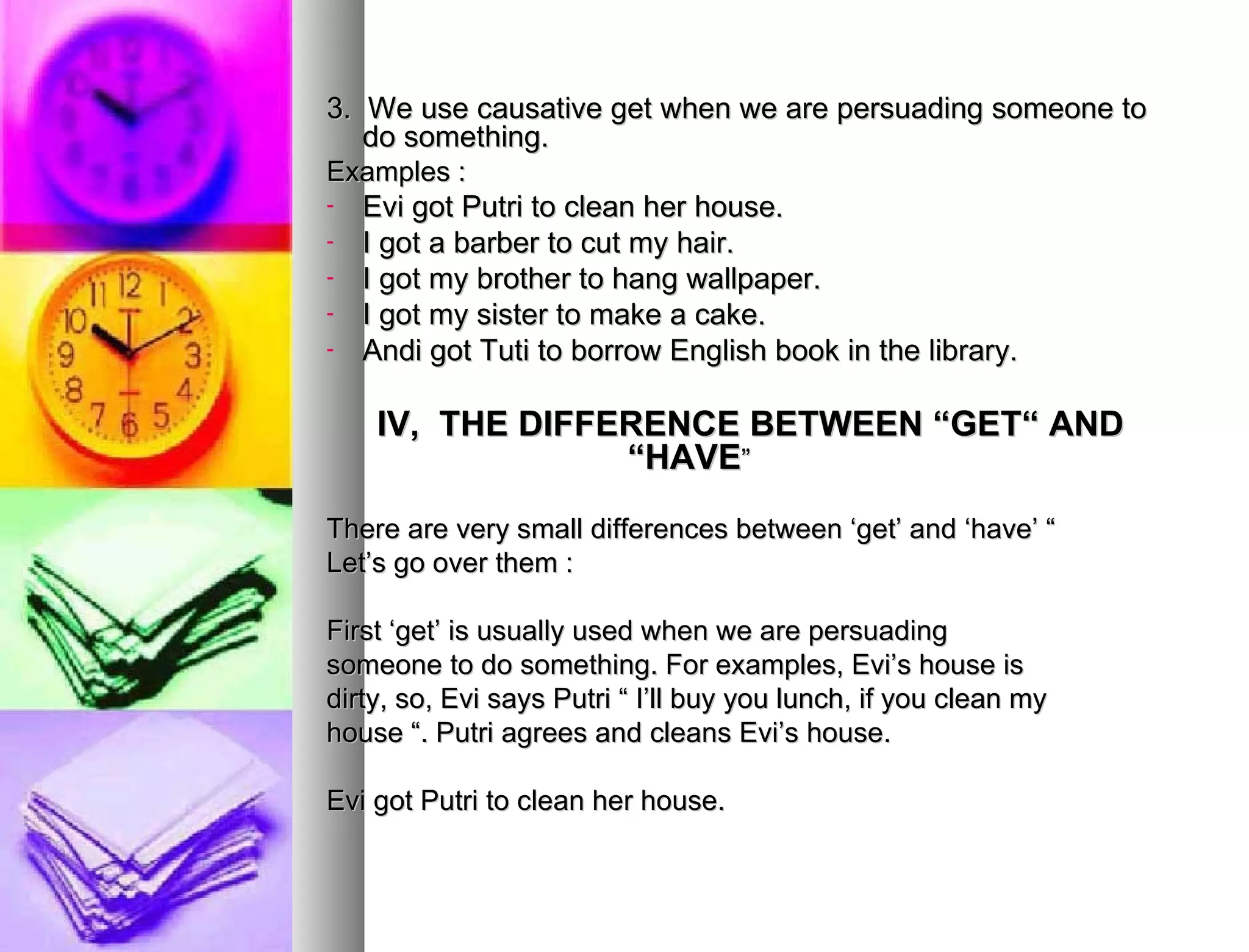 3.  We use causative get when we are persuading someone to do something. Examples : Evi got Putri to clean her house. I got a barber to cut my hair. I got my brother to hang wallpaper. I got my sister to make a cake. Andi got Tuti to borrow English book in the library. IV,  THE DIFFERENCE BETWEEN “GET“ AND “HAVE ” There are very small differences between ‘get’ and ‘have’ “  Let’s go over them : First ‘get’ is usually used when we are persuading  someone to do something. For examples, Evi’s house is dirty, so, Evi says Putri “ I’ll buy you lunch, if you clean my house “. Putri agrees and cleans Evi’s house. Evi got Putri to clean her house.  