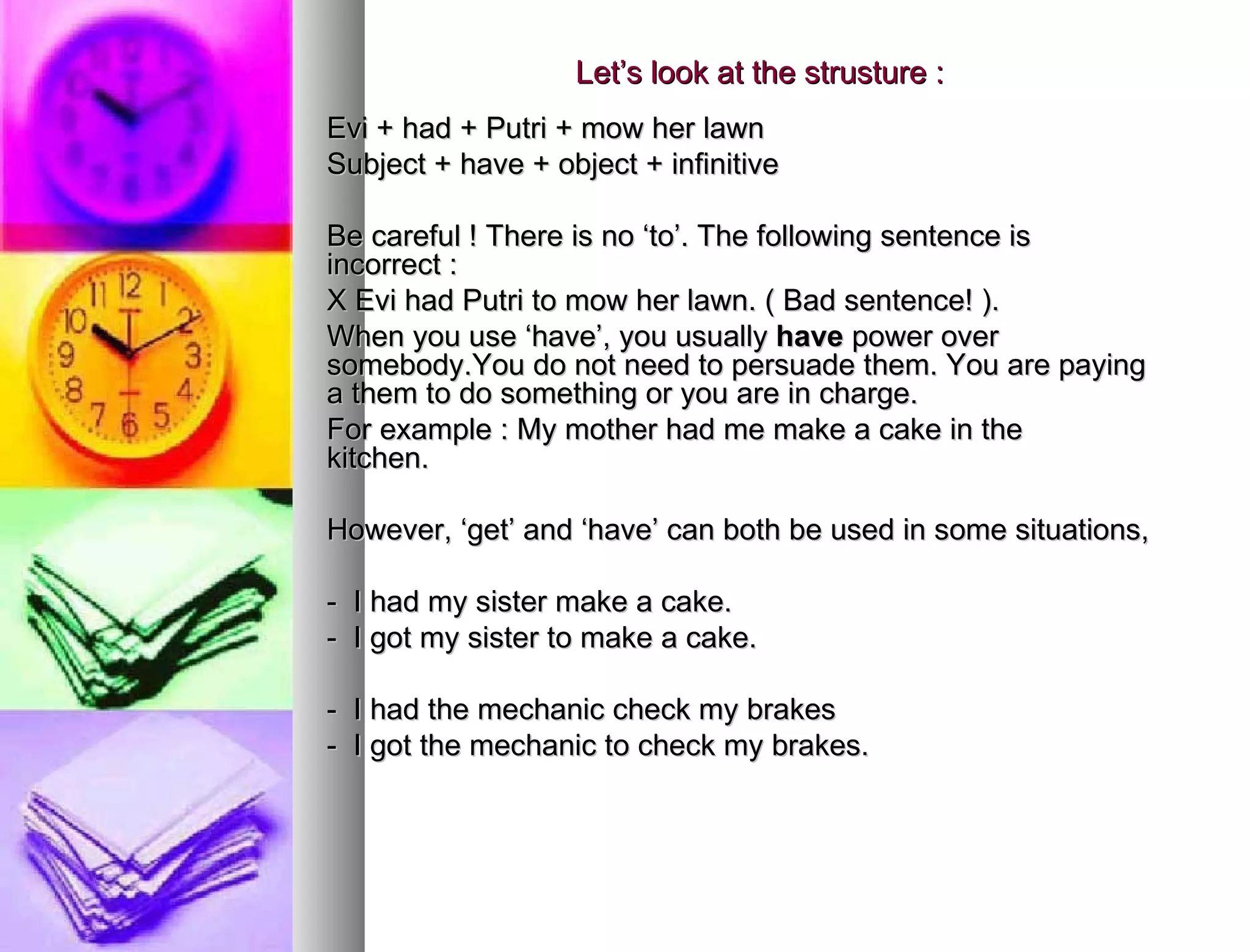 Let’s look at the strusture : Evi + had + Putri + mow her lawn Subject + have + object + infinitive Be careful ! There is no ‘to’. The following sentence is  incorrect : X Evi had Putri to mow her lawn. ( Bad sentence! ). When you use ‘have’, you usually  have  power over  somebody.You do not need to persuade them. You are paying  a them to do something or you are in charge.  For example : My mother had me make a cake in the  kitchen.  However, ‘get’ and ‘have’ can both be used in some situations,  -  I had my sister make a cake. -  I got my sister to make a cake. -  I had the mechanic check my brakes -  I got the mechanic to check my brakes. 