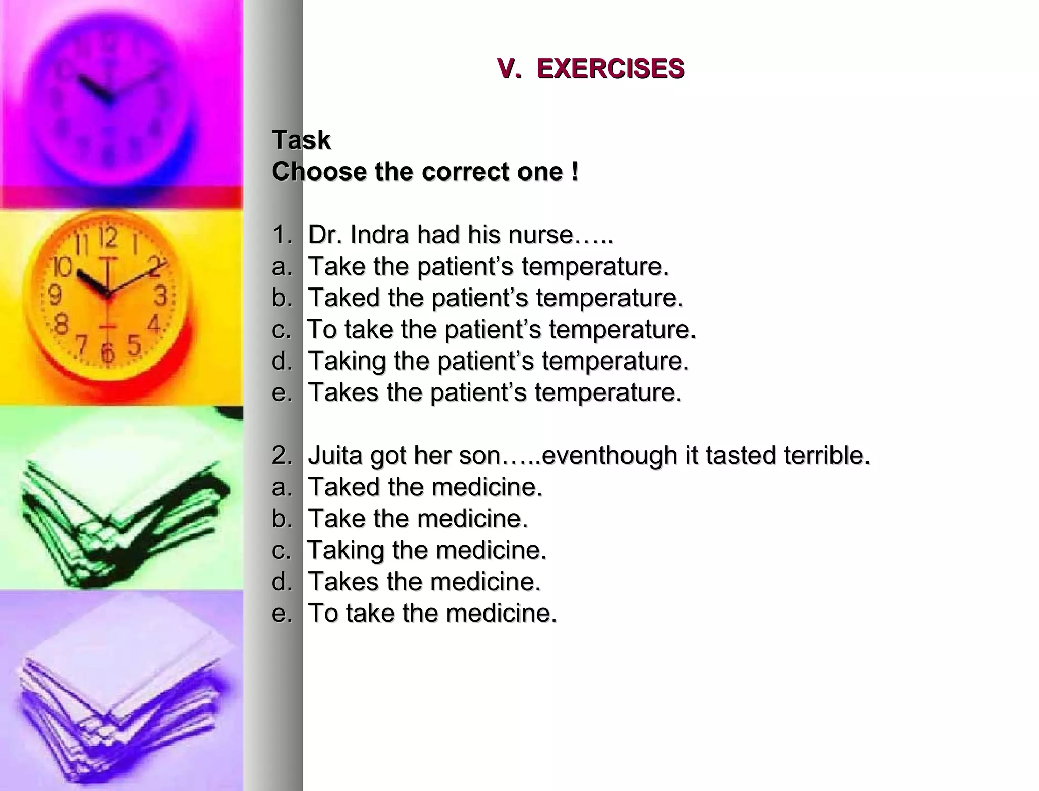 V.  EXERCISES   Task  Choose the correct one ! 1.  Dr. Indra had his nurse….. a.  Take the patient’s temperature. b.  Taked the patient’s temperature. c.  To take the patient’s temperature. d.  Taking the patient’s temperature. e.  Takes the patient’s temperature. 2.  Juita got her son…..eventhough it tasted terrible. a.  Taked the medicine. b.  Take the medicine. c.  Taking the medicine. d.  Takes the medicine. e.  To take the medicine. 