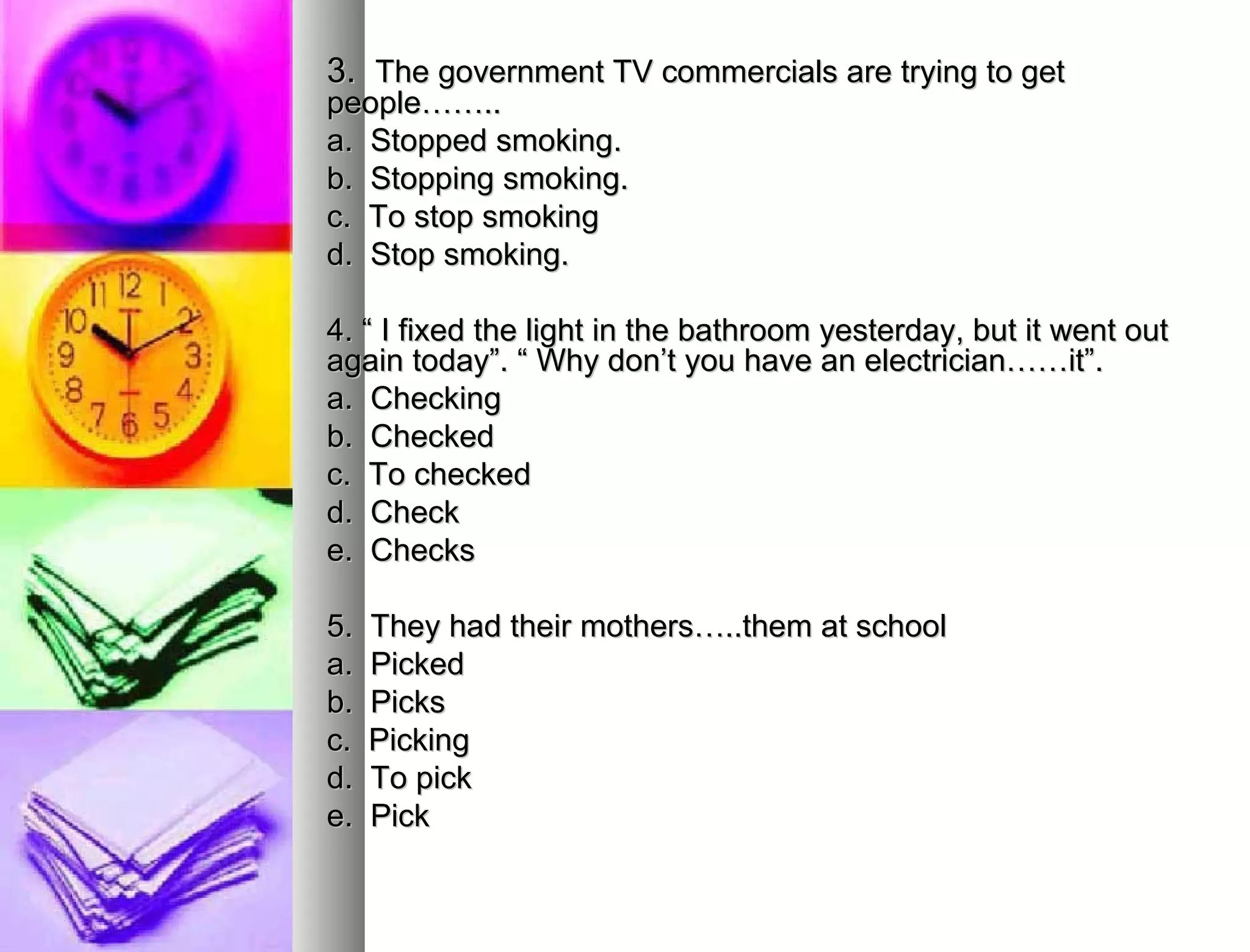 3.  The government TV commercials are trying to get  people…….. a.  Stopped smoking. b.  Stopping smoking. c.  To stop smoking d.  Stop smoking. 4. “ I fixed the light in the bathroom yesterday, but it went out  again today”. “ Why don’t you have an electrician……it”. a.  Checking  b.  Checked c.  To checked d.  Check  e.  Checks 5.  They had their mothers…..them at school  a.  Picked b.  Picks  c.  Picking d.  To pick e.  Pick 