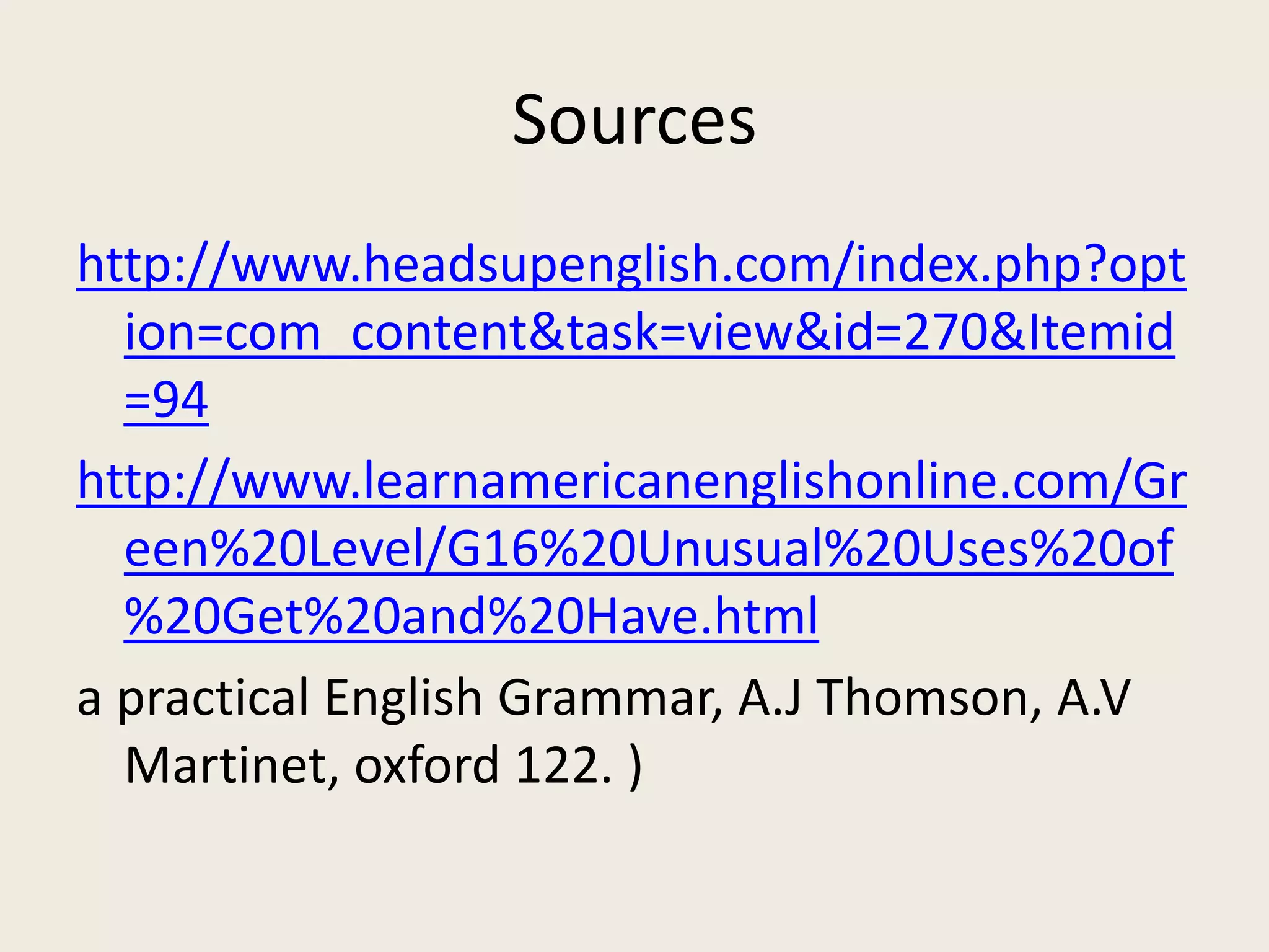 Sources
http://www.headsupenglish.com/index.php?opt
  ion=com_content&task=view&id=270&Itemid
  =94
http://www.learnamericanenglishonline.com/Gr
  een%20Level/G16%20Unusual%20Uses%20of
  %20Get%20and%20Have.html
a practical English Grammar, A.J Thomson, A.V
  Martinet, oxford 122. )
 
