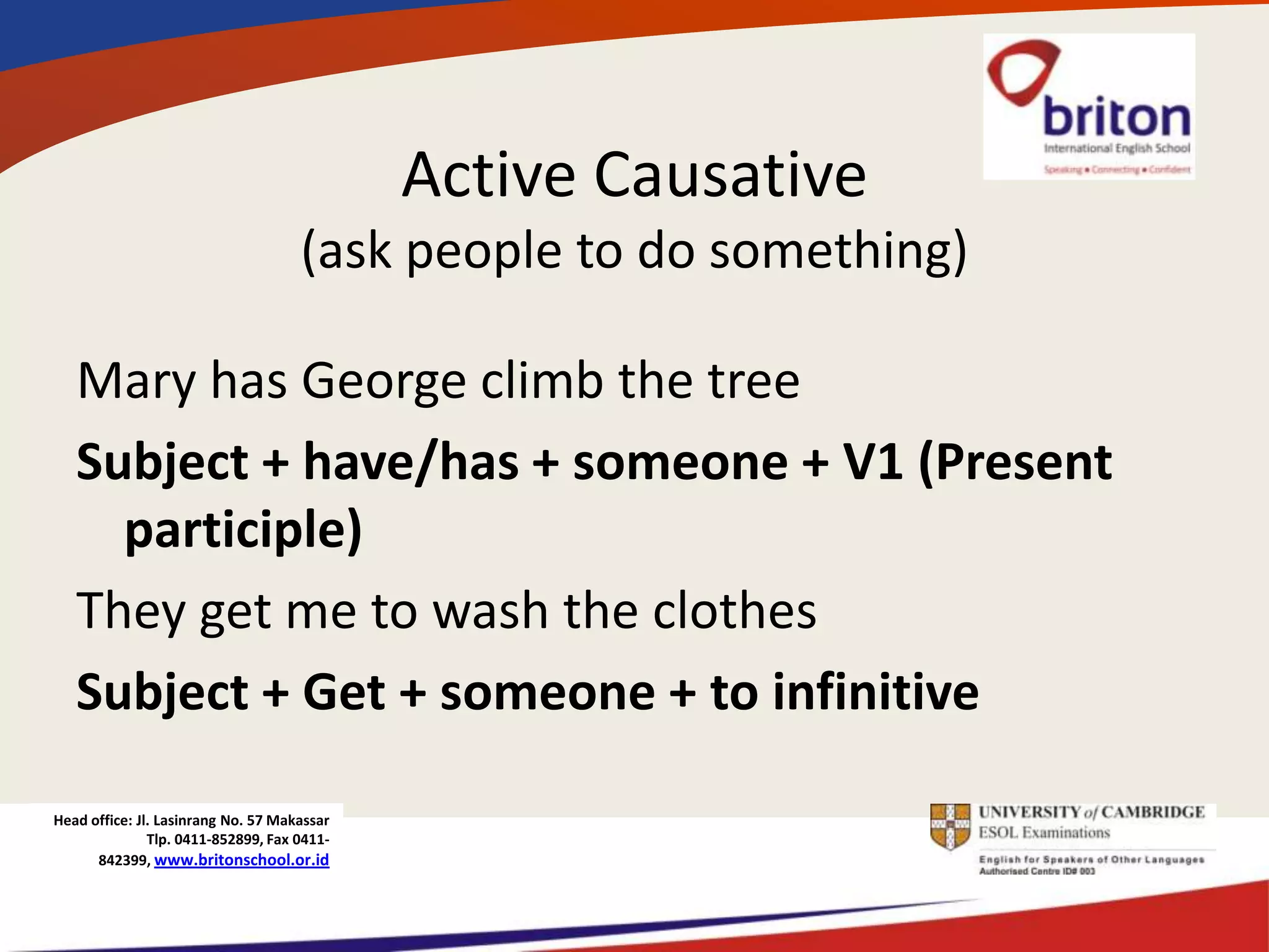 Active Causative
                                     (ask people to do something)

   Mary has George climb the tree
   Subject + have/has + someone + V1 (Present
     participle)
   They get me to wash the clothes
   Subject + Get + someone + to infinitive

Head office: Jl. Lasinrang No. 57 Makassar
               Tlp. 0411-852899, Fax 0411-
      842399, www.britonschool.or.id
 